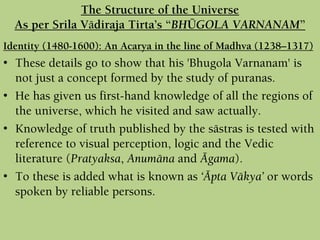Identity (1480-1600): An Acarya in the line of Madhva (1238–1317)
• These details go to show that his 'Bhugola Varnanam' is
not just a concept formed by the study of puranas.
• He has given us first-hand knowledge of all the regions of
the universe, which he visited and saw actually.
• Knowledge of truth published by the sästras is tested with
reference to visual perception, logic and the Vedic
literature (Pratyaksa, Anumäna and Ägama).
• To these is added what is known as ‘Äpta Väkya’ or words
spoken by reliable persons.
The Structure of the Universe
As per Srila Vädiraja Tirta’s “BHÜGOLA VARNANAM”
 