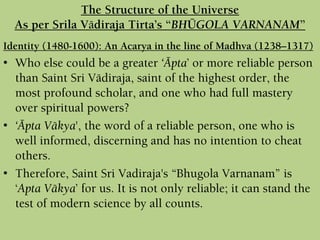 Identity (1480-1600): An Acarya in the line of Madhva (1238–1317)
• Who else could be a greater ‘Äpta’ or more reliable person
than Saint Sri Vädiraja, saint of the highest order, the
most profound scholar, and one who had full mastery
over spiritual powers?
• ‘Äpta Väkya', the word of a reliable person, one who is
well informed, discerning and has no intention to cheat
others.
• Therefore, Saint Sri Vadiraja's “Bhugola Varnanam” is
‘Apta Väkya’ for us. It is not only reliable; it can stand the
test of modern science by all counts.
The Structure of the Universe
As per Srila Vädiraja Tirta’s “BHÜGOLA VARNANAM”
 