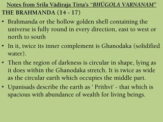 THE BRAHMANDA (14 - 17)
• Brahmanda or the hollow golden shell containing the
universe is fully round in every direction, east to west or
north to south
• In it, twice its inner complement is Ghanodaka (solidified
water).
• Then the region of darkness is circular in shape, lying as
it does within the Ghanodaka stretch. It is twice as wide
as the circular earth which occupies the middle part.
• Upanisads describe the earth as ' Prithvi' - that which is
spacious with abundance of wealth for living beings.
Notes from Srila Vädiraja Tirta’s “BHÜGOLA VARNANAM”
 