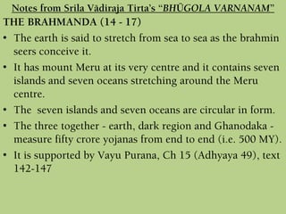 THE BRAHMANDA (14 - 17)
• The earth is said to stretch from sea to sea as the brahmin
seers conceive it.
• It has mount Meru at its very centre and it contains seven
islands and seven oceans stretching around the Meru
centre.
• The seven islands and seven oceans are circular in form.
• The three together - earth, dark region and Ghanodaka -
measure fifty crore yojanas from end to end (i.e. 500 MY).
• It is supported by Vayu Purana, Ch 15 (Adhyaya 49), text
142-147
Notes from Srila Vädiraja Tirta’s “BHÜGOLA VARNANAM”
 