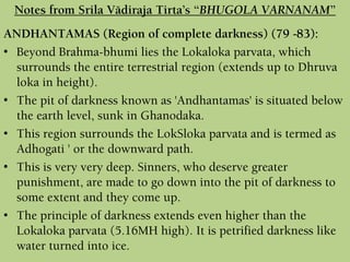 ANDHANTAMAS (Region of complete darkness) (79 -83):
• Beyond Brahma-bhumi lies the Lokaloka parvata, which
surrounds the entire terrestrial region (extends up to Dhruva
loka in height).
• The pit of darkness known as 'Andhantamas' is situated below
the earth level, sunk in Ghanodaka.
• This region surrounds the LokSloka parvata and is termed as
Adhogati ' or the downward path.
• This is very very deep. Sinners, who deserve greater
punishment, are made to go down into the pit of darkness to
some extent and they come up.
• The principle of darkness extends even higher than the
Lokaloka parvata (5.16MH high). It is petrified darkness like
water turned into ice.
Notes from Srila Vädiraja Tirta’s “BHUGOLA VARNANAM”
 