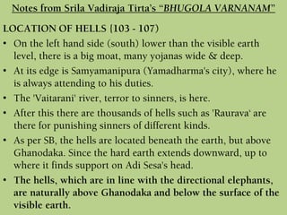 LOCATION OF HELLS {103 - 107)
• On the left hand side (south) lower than the visible earth
level, there is a big moat, many yojanas wide & deep.
• At its edge is Samyamanipura (Yamadharma's city), where he
is always attending to his duties.
• The 'Vaitarani' river, terror to sinners, is here.
• After this there are thousands of hells such as 'Raurava‘ are
there for punishing sinners of different kinds.
• As per SB, the hells are located beneath the earth, but above
Ghanodaka. Since the hard earth extends downward, up to
where it finds support on Adi Sesa's head.
• The hells, which are in line with the directional elephants,
are naturally above Ghanodaka and below the surface of the
visible earth.
Notes from Srila Vadiraja Tirta’s “BHUGOLA VARNANAM”
 