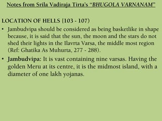 LOCATION OF HELLS {103 - 107)
• Jambudvipa should be considered as being basketlike in shape
because, it is said that the sun, the moon and the stars do not
shed their lights in the Ilavrta Varsa, the middle most region
(Ref: Ghatika As Muhurta, 277 - 288).
• Jambudvipa: It is vast containing nine varsas. Having the
golden Meru at its centre, it is the midmost island, with a
diameter of one lakh yojanas.
Notes from Srila Vadiraja Tirta’s “BHUGOLA VARNANAM”
 
