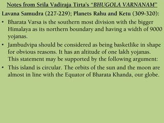 Lavana Samudra (227-229); Planets Rahu and Ketu (309-320):
• Bharata Varsa is the southern most division with the bigger
Himalaya as its northern boundary and having a width of 9000
yojanas.
• Jambudvipa should be considered as being basketlike in shape
for obvious reasons. It has an altitude of one lakh yojanas.
This statement may be supported by the following argument:
• This island is circular. The orbits of the sun and the moon are
almost in line with the Equator of Bharata Khanda, our globe.
Notes from Srila Vadiraja Tirta’s “BHUGOLA VARNANAM”
 