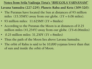 Lavana Samudra (227-229); Planets Rahu and Ketu (309-320):
• The Puranas have located the Sun at distances of 93 million
miles (15.35MY) away from our globe. (1Y = 6.06 miles).
• 93 million miles: 11.625MY (1Y = 8miles)
• According to the Puranas the Moon is at distances of 0.25
million miles (41,254Y) away from our globe. (1Y=6.06miles)
• 0.25 million miles: 31,250Y (1Y = 8miles)
• Thus the path of the Moon lies above Lavana Samudra.
• The orbit of Rahu is said to be 10,000 yojanas lower than that
of sun and inside the orbit of Moon.
Notes from Srila Vadiraja Tirta’s “BHUGOLA VARNANAM”
 