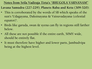 Lavana Samudra (227-229); Planets Rahu and Ketu (309-320):
• This is corroborated by the words of SB which speaks of the
sun's 'Udagayana, Daksinayana & Vaisuvadayana (celestial
equator)’.
• Birds like garuda, swan & syena can fly in regions still farther
below.
• All these are not possible if the entire earth, 50MY wide,
should be entirely flat.
• It must therefore have higher and lower parts, Jambudvipa
being at the highest level.
Notes from Srila Vadiraja Tirta’s “BHUGOLA VARNANAM”
 