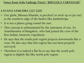 LAVANA SAMUDRA (227-229)
• Our globe, Bharata Khanda, is percked (to stick up or jut out)
at the southern edge of the basket-like Jambudvipa.
• It is not a planet going round the sun.
• This concept is substantiated by the statement of one, Sri
Anantharamu of Bangalore, who had joined the crew of the
first Indian Antarctic expedition.
• He says that the south pole region projects downwards like a
cone. He also says that this region has not been properly
surveyed.
• Therefore it is indeed a flat lie to say that the south pole
region is slightly flat like north pole region.
Notes from Srila Vadiraja Tirta’s “BHUGOLA VARNANAM”
 