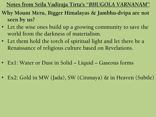Why Mount Meru, Bigger Himalayas & Jambhu-dvipa are not
seen by us?
• Let the wise ones build up a growing community to save the
world from the darkness of materialism.
• Let them hold the torch of spiritual light and let there be a
Renaissance of religious culture based on Revelations.
• Ex1: Water or Dust in Solid – Liquid – Gaseous forms
• Ex2: Gold in MW (Jada), SW (Cinmaya) & in Heaven (Subtle)
Notes from Srila Vadiraja Tirta’s “BHUGOLA VARNANAM”
 