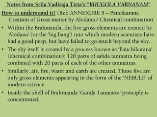 How to understand it? (Ref: ANNEXURE 5 – Pancikarana
‘Creation of Gross matter by Alodana / Chemical combination’
• Within the Brahmanda, the five gross elements are created by
'Alodana' (or the 'big bang‘) into which modern scientists have
had a good peep, but have failed to go much beyond the sky.
• The sky itself is created by a process known as ‘Panchikarana'
(chemical combination): 120 parts of sabda tanmatra being
combined with 20 parts of each of the other tanmatras.
• Similarly, air, fire, water and earth are created. These five are
only gross elements appearing in the form of the ‘NEBULE' of
modern science.
• Inside the shell of Brahmanda ‘Ganda Tanmatra' principle is
concentrated.
Notes from Srila Vadiraja Tirta’s “BHUGOLA VARNANAM”
 