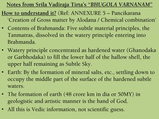 How to understand it? (Ref: ANNEXURE 5 – Pancikarana
‘Creation of Gross matter by Alodana / Chemical combination’
• Contents of Brahmanda: Five subtle material principles, the
Tanmatras, dissolved in the watery principle entering into
Brahmanda.
• Watery principle concentrated as hardened water (Ghanodaka
or Garbhodaka) to fill the lower half of the hallow shell, the
upper half remaining as Subtle Sky.
• Earth: By the formation of mineral salts, etc., settling down to
occupy the middle part of the surface of the hardened subtle
waters.
• The formation of earth (48 crore km in dia or 50MY) in
geologistic and artistic manner is the hand of God.
• All this is Vedic information, not scientific guess.
Notes from Srila Vadiraja Tirta’s “BHUGOLA VARNANAM”
 