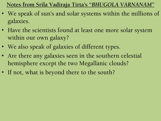 • We speak of sun’s and solar systems within the millions of
galaxies.
• Have the scientists found at least one more solar system
within our own galaxy?
• We also speak of galaxies of different types.
• Are there any galaxies seen in the southern celestial
hemisphere except the two Megallanic clouds?
• If not, what is beyond there to the south?
Notes from Srila Vadiraja Tirta’s “BHUGOLA VARNANAM”
 