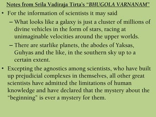 • For the information of scientists it may said
– What looks like a galaxy is just a cluster of millions of
divine vehicles in the form of stars, racing at
unimaginable velocities around the upper worlds.
– There are starlike planets, the abodes of Yaksas,
Guhyas and the like, in the southern sky up to a
certain extent.
• Excepting the agnostics among scientists, who have built
up prejudicial complexes in themselves, all other great
scientists have admitted the limitations of human
knowledge and have declared that the mystery about the
“beginning” is ever a mystery for them.
Notes from Srila Vadiraja Tirta’s “BHUGOLA VARNANAM”
 