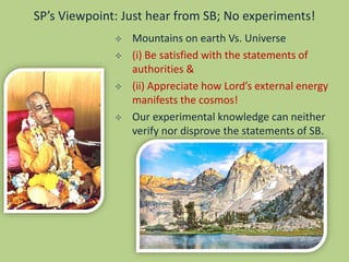 SP’s Viewpoint: Just hear from SB; No experiments!
 Mountains on earth Vs. Universe
 (i) Be satisfied with the statements of
authorities &
 (ii) Appreciate how Lord’s external energy
manifests the cosmos!
 Our experimental knowledge can neither
verify nor disprove the statements of SB.
 