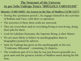 Identity (1480-1600): An Acarya in the line of Madhva (1238–1317)
• During this (probation period ), he engages himself in the activities
of Brahma and Vayu, with their co-operation.
• The activities of these three souls are universal.
• They are everywhere and in everything living or non-living, doing
their jobs for them.
• Lord Sri Lakshmi-Narayana, the Supreme Being, is their Master.
• We are more likely to believe in autobiographies than in
biographies penned by adorers.
• Saint Sri Vadiraja has given us his autobiography in his text
“Vrndavana Akhyanam”, containing 22 chapters.
• The wondrous part of it is that he was just known generally as a
great saint and the greatest scholar of Madhva sastra during his life
time.
The Structure of the Universe
As per Srila Vädiraja Tirta’s “BHÜGOLA VARNANAM”
 