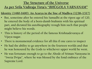Identity (1480-1600): An Acarya in the line of Madhva (1238–1317)
• But, sometime after he entered his Samadhi at the ripest age of 120,
he entered the body of a born-dumb brahmin with his spiritual
part, and dictated his autobiography trough him such that people
might believe his words.
• This is history of the period of the famous Krishnadevaraya of
Vijaya-nagar.
• There is monumental evidence for all this if one cares to inspect
• He had the ability to go anywhere in the fourteen worlds and that
he was honoured by the Gods to whichever upper world he went.
• He was fortunate enough to go to the Abode of Sriman Narayana in
“Sweta Dvipa”, where he was blessed by the fond embrace of the
Supreme Lord.
The Structure of the Universe
As per Srila Vädiraja Tirta’s “BHÜGOLA VARNANAM”
 