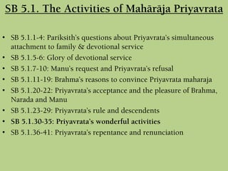 SB 5.1. The Activities of Mahäräja Priyavrata
• SB 5.1.1-4: Pariksith’s questions about Priyavrata’s simultaneous
attachment to family & devotional service
• SB 5.1.5-6: Glory of devotional service
• SB 5.1.7-10: Manu’s request and Priyavrata’s refusal
• SB 5.1.11-19: Brahma’s reasons to convince Priyavrata maharaja
• SB 5.1.20-22: Priyavrata’s acceptance and the pleasure of Brahma,
Narada and Manu
• SB 5.1.23-29: Priyavrata’s rule and descendents
• SB 5.1.30-35: Priyavrata’s wonderful activities
• SB 5.1.36-41: Priyavrata’s repentance and renunciation
 
