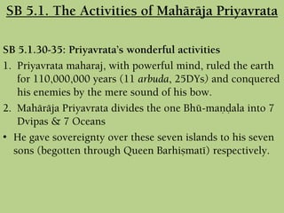 SB 5.1.30-35: Priyavrata’s wonderful activities
1. Priyavrata maharaj, with powerful mind, ruled the earth
for 110,000,000 years (11 arbuda, 25DYs) and conquered
his enemies by the mere sound of his bow.
2. Mahäräja Priyavrata divides the one Bhü-maëòala into 7
Dvipas & 7 Oceans
• He gave sovereignty over these seven islands to his seven
sons (begotten through Queen Barhiñmaté) respectively.
SB 5.1. The Activities of Mahäräja Priyavrata
 