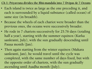 Ch 1: Priyavrata divides the Bhü-maëòala into 7 Dvipas & 7 Oceans
• Each island is twice as large as the one preceding it, and
each is surrounded by a liquid substance (called ocean) of
same size (in breadth).
• Because the wheels of each chariot were broader than the
previous ones, the oceans were successively broader.
• He rode in 7 chariots successively for 25.76 days (totaling
half a year), starting with the summer equinox (Karka
sankranti, July), with the sun gradually descending until
Pauña month (Jan).
• Then again starting from the winter equinox (Makara
sankranti, Jan), he would travel until the cycle was
completed, with the same number of days fixed, but with
the opposite order of chariots, with the sun gradually
ascending until Añaòha month (July).
 