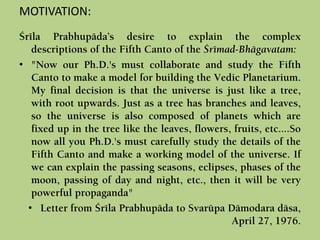 MOTIVATION:
Çréla Prabhupäda’s desire to explain the complex
descriptions of the Fifth Canto of the Çrémad-Bhägavatam:
• "Now our Ph.D.'s must collaborate and study the Fifth
Canto to make a model for building the Vedic Planetarium.
My final decision is that the universe is just like a tree,
with root upwards. Just as a tree has branches and leaves,
so the universe is also composed of planets which are
fixed up in the tree like the leaves, flowers, fruits, etc....So
now all you Ph.D.'s must carefully study the details of the
Fifth Canto and make a working model of the universe. If
we can explain the passing seasons, eclipses, phases of the
moon, passing of day and night, etc., then it will be very
powerful propaganda"
• Letter from Çréla Prabhupäda to Svarüpa Dämodara däsa,
April 27, 1976.
 