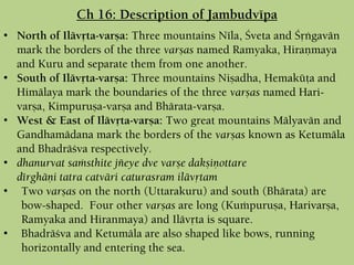 • North of Ilävåta-varña: Three mountains Néla, Çveta and Çåìgavän
mark the borders of the three varñas named Ramyaka, Hiraëmaya
and Kuru and separate them from one another.
• South of Ilävåta-varña: Three mountains Niñadha, Hemaküöa and
Himälaya mark the boundaries of the three varñas named Hari-
varña, Kimpuruña-varña and Bhärata-varña.
• West & East of Ilävåta-varña: Two great mountains Mälyavän and
Gandhamädana mark the borders of the varñas known as Ketumäla
and Bhadräçva respectively.
• dhanurvat saàsthite jïeye dve varñe dakñiëottare
dérghäëi tatra catväri caturasram ilävåtam
• Two varñas on the north (Uttarakuru) and south (Bhärata) are
bow-shaped. Four other varñas are long (Kuàpuruña, Harivarña,
Ramyaka and Hiranmaya) and Ilävåta is square.
• Bhadräçva and Ketumäla are also shaped like bows, running
horizontally and entering the sea.
Ch 16: Description of Jambudvépa
 