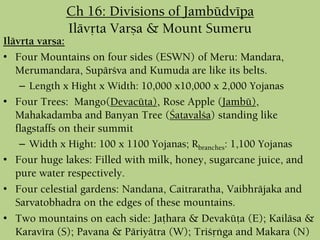 Ch 16: Divisions of Jambüdvépa
Ilävåta Varña & Mount Sumeru
Ilävåta varña:
• Four Mountains on four sides (ESWN) of Meru: Mandara,
Merumandara, Supärçva and Kumuda are like its belts.
– Length x Hight x Width: 10,000 x10,000 x 2,000 Yojanas
• Four Trees: Mango(Devacüta), Rose Apple (Jambü),
Mahakadamba and Banyan Tree (Çatavalça) standing like
flagstaffs on their summit
– Width x Hight: 100 x 1100 Yojanas; Rbranches: 1,100 Yojanas
• Four huge lakes: Filled with milk, honey, sugarcane juice, and
pure water respectively.
• Four celestial gardens: Nandana, Caitraratha, Vaibhräjaka and
Sarvatobhadra on the edges of these mountains.
• Two mountains on each side: Jaöhara & Devaküöa (E); Kailäsa &
Karavéra (S); Pavana & Päriyätra (W); Triçåìga and Makara (N)
 