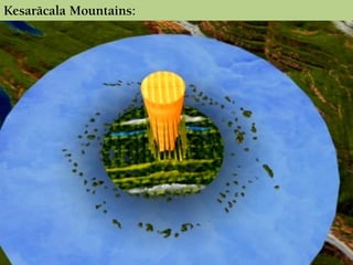 Kesaräcala Mountains:
There are 20 mountains beautifully arranged around the
foot of Mount Meru like the filaments around the whorl of a
lotus flower. They are kalled as Kesaräcala Mountains.
 