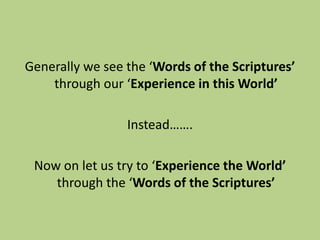 Generally we see the ‘Words of the Scriptures’
through our ‘Experience in this World’
Instead…….
Now on let us try to ‘Experience the World’
through the ‘Words of the Scriptures’
 