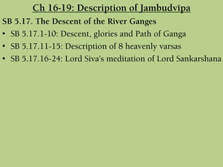 Ch 16-19: Description of Jambudvépa
SB 5.17. The Descent of the River Ganges
• SB 5.17.1-10: Descent, glories and Path of Ganga
• SB 5.17.11-15: Description of 8 heavenly varsas
• SB 5.17.16-24: Lord Siva’s meditation of Lord Sankarshana
 