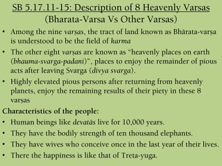 SB 5.17.11-15: Description of 8 Heavenly Varsas
(Bharata-Varsa Vs Other Varsas)
• Among the nine varñas, the tract of land known as Bhärata-varña
is understood to be the field of karma
• The other eight varñas are known as “heavenly places on earth
(bhauma-svarga-padani)”, places to enjoy the remainder of pious
acts after leaving Svarga (divya svarga).
• Highly elevated pious persons after returning from heavenly
planets, enjoy the remaining results of their piety in these 8
varñas
Characteristics of the people:
• Human beings like devatäs live for 10,000 years.
• They have the bodily strength of ten thousand elephants.
• They have wives who conceive once in the last year of their lives.
• There the happiness is like that of Treta-yuga.
 