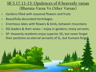  Gardens filled with seasonal flowers and fruits
 Beautifully decorated hermitages.
 Enormous lakes with flowers & birds, between mountains
 DG leaders & their wives – enjoy in gardens; many servants.
 SP: Heavenly residents enjoy superior SG, but never forget
their positions as eternal servants of SL, but humans forget.
SB 5.17.11-15: Opulences of 8 heavenly varsas
(Bharata-Varsa Vs Other Varsas)
 