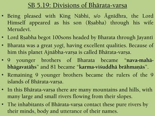 • Being pleased with King Näbhi, s/o Ägnédhra, the Lord
Himself appeared as his son (Åñabha) through his wife
Merudevé.
• Lord Åñabha begot 100sons headed by Bharata through Jayanté
• Bharata was a great yogé, having excellent qualities. Because of
him this planet Ajnäbha-varña is called Bhärata-varña.
• 9 younger brothers of Bharata became “nava-mahä-
bhägavatäùs” and 81 became “karma-viçuddhä brähmaëäs”.
• Remaining 9 younger brothers became the rulers of the 9
islands of Bhärata-varña.
• In this Bhärata-varña there are many mountains and hills, with
many large and small rivers flowing from their slopes.
• The inhabitants of Bhärata-varña contact these pure rivers by
their minds, body and utterance of their names.
SB 5.19: Divisions of Bhärata-varña
 