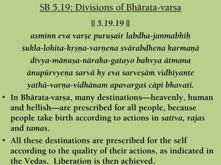 || 5.19.19 ||
asminn eva varñe puruñair labdha-janmabhiù
çukla-lohita-kåñëa-varëena svärabdhena karmaëä
divya-mänuña-näraka-gatayo bahvya ätmana
änupürvyeëa sarvä hy eva sarveñäà vidhéyante
yathä-varëa-vidhänam apavargaç cäpi bhavati.
• In Bhärata-varña, many destinations—heavenly, human
and hellish—are prescribed for all people, because
people take birth according to actions in sattva, rajas
and tamas.
• All these destinations are prescribed for the self
according to the quality of their actions, as indicated in
the Vedas. Liberation is then achieved.
SB 5.19: Divisions of Bhärata-varña
 
