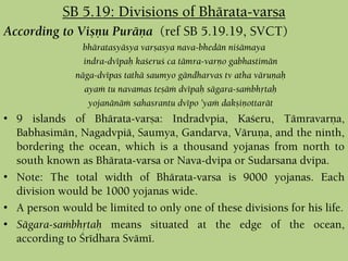 According to Viñëu Puräëa (ref SB 5.19.19, SVCT)
bhäratasyäsya varñasya nava-bhedän niçämaya
indra-dvépaù kaçeruç ca tämra-varëo gabhastimän
näga-dvépas tathä saumyo gändharvas tv atha väruëaù
ayaà tu navamas teñäà dvépaù sägara-saàbhåtaù
yojanänäà sahasrantu dvépo ’yaà dakñiëottarät
• 9 islands of Bhärata-varña: Indradvpia, Kaçeru, Tämravarëa,
Babhasimän, Nagadvpiä, Saumya, Gandarva, Väruëa, and the ninth,
bordering the ocean, which is a thousand yojanas from north to
south known as Bhärata-varsa or Nava-dvipa or Sudarsana dvipa.
• Note: The total width of Bhärata-varsa is 9000 yojanas. Each
division would be 1000 yojanas wide.
• A person would be limited to only one of these divisions for his life.
• Sägara-saàbhåtaù means situated at the edge of the ocean,
according to Çrédhara Svämé.
SB 5.19: Divisions of Bhärata-varña
 