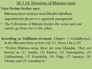 Väyu Puräëa further says:
bhäratasyäsya varñasya nava bhedän nibodhata
sägaräntaritä jïeyäs te tv agamyäù parasparam
• The 9 divisions of Bhärata border the ocean and one
cannot go from one to the other.
According to Siddhänta-çiromaëi, Chapter 1 (Golädhyäya),
in the Bhuvana-koça section (ref: CC Antya Lila 2.10)
• “Within Bhärata-varña, there are nine khaëòas. They are
known as (1) Aindra, (2) Kaçeru, (3) Tämraparëa, (4)
Gabhastimat, (5) Kumärikä, (6) Näga, (7) Saumya, (8)
Väruëa and (9) Gändharva.”
SB 5.19: Divisions of Bhärata-varña
 