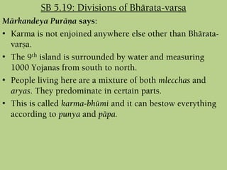 Märkandeya Puräëa says:
• Karma is not enjoined anywhere else other than Bhärata-
varña.
• The 9th island is surrounded by water and measuring
1000 Yojanas from south to north.
• People living here are a mixture of both mlecchas and
aryas. They predominate in certain parts.
• This is called karma-bhümi and it can bestow everything
according to punya and päpa.
SB 5.19: Divisions of Bhärata-varña
 