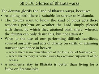The devatäs glorify the land of Bhärata-varña, because:
• Attaining birth there is suitable for service to Mukunda.
• The devatäs want to know the kind of pious acts these
residents perform or weather the Lord simply pleased
with them, by which they attained birth there, whereas
the devatäs can only desire this, but not attain it?
• What is the use of our performing difficult sacrifices,
vows of austerity and acts of charity on earth, or attaining
transient residence in heaven
– where there is no remembrance of the lotus feet of Näräyaëa or
– where the memory is carried away by excessive enjoyment of the
senses
• A moment’s stay in Bhärata is better than living for a
kalpa on Brahmaloka
SB 5.19: Glories of Bhärata-varña
 