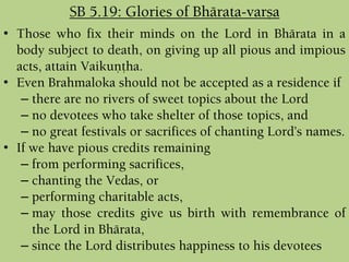 • Those who fix their minds on the Lord in Bhärata in a
body subject to death, on giving up all pious and impious
acts, attain Vaikuëöha.
• Even Brahmaloka should not be accepted as a residence if
– there are no rivers of sweet topics about the Lord
– no devotees who take shelter of those topics, and
– no great festivals or sacrifices of chanting Lord’s names.
• If we have pious credits remaining
– from performing sacrifices,
– chanting the Vedas, or
– performing charitable acts,
– may those credits give us birth with remembrance of
the Lord in Bhärata,
– since the Lord distributes happiness to his devotees
SB 5.19: Glories of Bhärata-varña
 