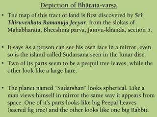 • The map of this tract of land is first discovered by Sri
Thiruvenkata Ramanuja Jeeyar, from the slokas of
Mahabharata, Bheeshma parva, Jamvu-khanda, section 5.
• It says As a person can see his own face in a mirror, even
so is the island called Sudarsana seen in the lunar disc.
• Two of its parts seem to be a peepul tree leaves, while the
other look like a large hare.
• The planet named “Sudarshan” looks spherical. Like a
man views himself in mirror the same way it appears from
space. One of it’s parts looks like big Peepal Leaves
(sacred fig tree) and the other looks like one big Rabbit.
Depiction of Bhärata-varña
 