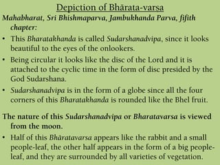 Mahabharat, Sri Bhishmaparva, Jambukhanda Parva, fifith
chapter:
• This Bharatakhanda is called Sudarshanadvipa, since it looks
beautiful to the eyes of the onlookers.
• Being circular it looks like the disc of the Lord and it is
attached to the cyclic time in the form of disc presided by the
God Sudarshana.
• Sudarshanadvipa is in the form of a globe since all the four
corners of this Bharatakhanda is rounded like the Bhel fruit.
The nature of this Sudarshanadvipa or Bharatavarsa is viewed
from the moon.
• Half of this Bhäratavarsa appears like the rabbit and a small
people-leaf, the other half appears in the form of a big people-
leaf, and they are surrounded by all varieties of vegetation.
Depiction of Bhärata-varña
 