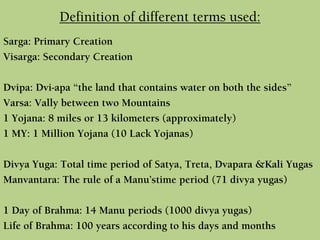 Definition of different terms used:
Sarga: Primary Creation
Visarga: Secondary Creation
Dvipa: Dvi-apa “the land that contains water on both the sides”
Varsa: Vally between two Mountains
1 Yojana: 8 miles or 13 kilometers (approximately)
1 MY: 1 Million Yojana (10 Lack Yojanas)
Divya Yuga: Total time period of Satya, Treta, Dvapara &Kali Yugas
Manvantara: The rule of a Manu’stime period (71 divya yugas)
1 Day of Brahma: 14 Manu periods (1000 divya yugas)
Life of Brahma: 100 years according to his days and months
 