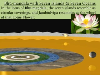 In the lotus of Bhü-maëòala, the seven islands resemble as
circular coverings, and Jambüdvépa resembles as the whorl
of that Lotus Flower:
Bhü-maëòala with Seven Islands & Seven Oceans
 