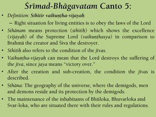 Çrémad-Bhägavatam Canto 5:
• Definition: Sthitir vaikuëöha-vijayaù
– Right situation for living entities is to obey the laws of the Lord
• Sthänam means protection (sthitiù) which shows the excellence
(vijayaù) of the Supreme Lord (vaikuëöhasya) in comparison to
Brahmä the creator and Çiva the destroyer.
• Sthitiù also refers to the condition of the jévas.
• Vaikuëöha-vijayaù can mean that the Lord destroys the suffering of
the jéva, since jaya means “victory over.”
• After the creation and sub-creation, the condition the jévas is
described.
• Sthäna: The geography of the universe, where the demigods, men
and demons reside and its protection by the demigods.
• The maintenance of the inhabitants of Bhüloka, Bhuvarloka and
Svar-loka, who are situated there with their rules and regulations.
 