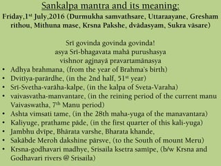 Sankalpa mantra and its meaning:
Friday,1st July,2016 (Durmukha samvathsare, Uttaraayane, Gresham
rithou, Mithuna mase, Krsna Pakshe, dvädasyam, Sukra väsare)
Sré govinda govinda govinda!
asya Sré-bhagavata mahä purushasya
vishnor agjnayä pravartamänasya
• Adhya brahmana, (from the year of Brahma’s birth)
• Dvitéya-parärdhe, (in the 2nd half, 51st year)
• Sré-Svetha-varäha-kalpe, (in the kalpa of Sveta-Varaha)
• vaivasvatha-manvantare, (in the reining period of the current manu
Vaivaswatha, 7th Manu period)
• Ashta vimsati tame, (in the 28th maha-yuga of the manavantara)
• Kaliyuge, prathame päde, (in the first quarter of this kali-yuga)
• Jambhu dvépe, Bhärata varshe, Bharata khande,
• Sakäbde Meroh dakshine pärsve, (to the South of mount Meru)
• Krsna-godhavari madhye, Srisaila ksetra samépe, (b/w Krsna and
Godhavari rivers @ Srisaila)
 