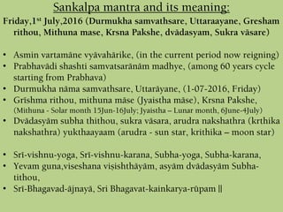 Sankalpa mantra and its meaning:
Friday,1st July,2016 (Durmukha samvathsare, Uttaraayane, Gresham
rithou, Mithuna mase, Krsna Pakshe, dvädasyam, Sukra väsare)
• Asmin vartamäne vyävahärike, (in the current period now reigning)
• Prabhavädi shashti samvatsaränäm madhye, (among 60 years cycle
starting from Prabhava)
• Durmukha näma samvathsare, Uttaräyane, (1-07-2016, Friday)
• Gréshma rithou, mithuna mäse (Jyaistha mäse), Krsna Pakshe,
(Mithuna - Solar month 15Jun-16July; Jyaistha – Lunar month, 6June-4July)
• Dvädasyäm subha thithou, sukra väsara, arudra nakshathra (krthika
nakshathra) yukthaayaam (arudra - sun star, krithika – moon star)
• Sré-vishnu-yoga, Sré-vishnu-karana, Subha-yoga, Subha-karana,
• Yevam guna,viseshana viñishthäyäm, asyäm dvädasyäm Subha-
tithou,
• Sré-Bhagavad-äjnayä, Sri Bhagavat-kainkarya-rüpam ||
 