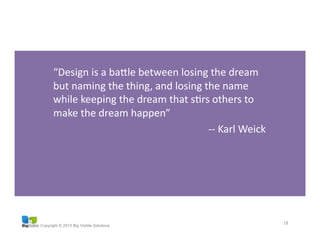 Copyright © 2013 Big Visible Solutions
“Design	
  is	
  a	
  baale	
  between	
  losing	
  the	
  dream	
  
but	
  naming	
  the	
  thing,	
  and	
  losing	
  the	
  name	
  
while	
  keeping	
  the	
  dream	
  that	
  sGrs	
  others	
  to	
  
make	
  the	
  dream	
  happen”	
  
-­‐-­‐	
  Karl	
  Weick	
  
18	
  
 