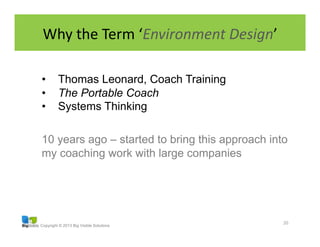 Copyright © 2013 Big Visible Solutions
Why	
  the	
  Term	
  ‘Environment	
  Design’	
  
20	
  
•  Thomas Leonard, Coach Training
•  The Portable Coach
•  Systems Thinking
10 years ago – started to bring this approach into
my coaching work with large companies
 