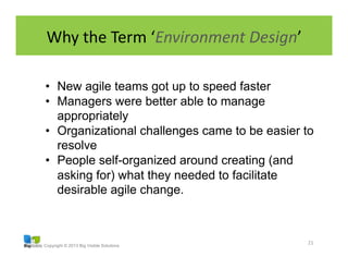 Copyright © 2013 Big Visible Solutions
Why	
  the	
  Term	
  ‘Environment	
  Design’	
  
21	
  
•  New agile teams got up to speed faster
•  Managers were better able to manage
appropriately
•  Organizational challenges came to be easier to
resolve
•  People self-organized around creating (and
asking for) what they needed to facilitate
desirable agile change.
 