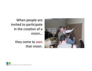 Copyright © 2013 Big Visible Solutions
When	
  people	
  are	
  
invited	
  to	
  parGcipate	
  
in	
  the	
  creaGon	
  of	
  a	
  
vision…	
  
they	
  come	
  to	
  own	
  
that	
  vision.	
  
 