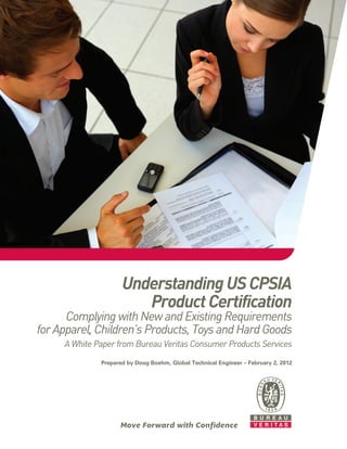 Understanding US CPSIA
                        Product Certification
      Complying with New and Existing Requirements
for Apparel, Children’s Products, Toys and Hard Goods
     A White Paper from Bureau Veritas Consumer Products Services
              Prepared by Doug Boehm, Global Technical Engineer – February 2, 2012
 