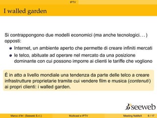 IPTV
I walled garden
Si contrappongono due modelli economici (ma anche tecnologici. . . )
opposti:
Internet, un ambiente aperto che permette di creare inﬁniti mercati
le telco, abituate ad operare nel mercato da una posizione
dominante con cui possono imporre ai clienti le tariffe che vogliono
È in atto a livello mondiale una tendenza da parte delle telco a creare
infrastrutture proprietarie tramite cui vendere ﬁlm e musica (contenuti)
ai propri clienti: i walled garden.
Marco d’Itri (Seeweb S.r.l.) Multicast e IPTV Meeting NaMeX 8 / 17
 